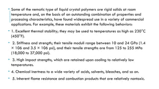 • Some of the nematic type of liquid crystal polymers are rigid solids at room
temperature and, on the basis of an outstanding combination of properties and
processing characteristics, have found widespread use in a variety of commercial
applications. For example, these materials exhibit the following behaviors:
• 1. Excellent thermal stability; they may be used to temperatures as high as 230°C
(450°F).
• 2. Stiffness and strength; their tensile moduli range between 10 and 24 GPa (1.4
× 106 and 3.5 × 106 psi), and their tensile strengths are from 125 to 255 MPa
(18,000 to 37,000 psi).
• 3. High impact strengths, which are retained upon cooling to relatively low
temperatures.
• 4. Chemical inertness to a wide variety of acids, solvents, bleaches, and so on.
• 5. Inherent flame resistance and combustion products that are relatively nontoxic.
 
