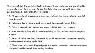 The thermal stability and chemical inertness of these materials are explained by
extremely high intermolecular forces. The following may be said about their
processing and fabrication characteristics:
• 1. All conventional processing techniques available for thermoplastic materials
may be used.
• 2. Extremely low shrinkage and warpage take place during molding.
• 3. There is exceptional dimensional repeatability from part to part.
• 4. Melt viscosity is low, which permits molding of thin sections and/or complex
shapes.
• 5. Heats of fusion are low; this results in rapid melting and subsequent cooling,
which shortens molding cycle times.
• 6. They have anisotropic finished-part properties; molecular orientation effects
are produced from melt flow during molding.
 