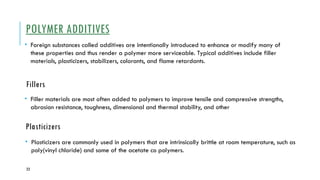 23
POLYMER ADDITIVES
• Foreign substances called additives are intentionally introduced to enhance or modify many of
these properties and thus render a polymer more serviceable. Typical additives include filler
materials, plasticizers, stabilizers, colorants, and flame retardants.
Fillers
• Filler materials are most often added to polymers to improve tensile and compressive strengths,
abrasion resistance, toughness, dimensional and thermal stability, and other
Plasticizers
• Plasticizers are commonly used in polymers that are intrinsically brittle at room temperature, such as
poly(vinyl chloride) and some of the acetate co polymers.
 