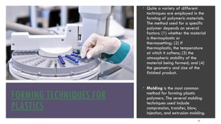 FORMING TECHNIQUES FOR
PLASTICS
25
• Quite a variety of different
techniques are employed in the
forming of polymeric materials.
The method used for a specific
polymer depends on several
factors: (1) whether the material
is thermoplastic or
thermosetting; (2) if
thermoplastic, the temperature
at which it softens; (3) the
atmospheric stability of the
material being formed; and (4)
the geometry and size of the
finished product.
• Molding is the most common
method for forming plastic
polymers. The several molding
techniques used include
compression, transfer, blow,
injection, and extrusion molding.
 