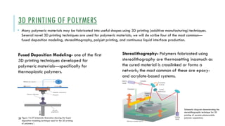 29
3D PRINTING OF POLYMERS
• Many polymeric materials may be fabricated into useful shapes using 3D printing (additive manufacturing) techniques.
Several novel 3D printing techniques are used for polymeric materials; we will de scribe four of the most common—
fused deposition modeling, stereolithography, polyjet printing, and continuous liquid interface production.
Fused Deposition Modeling- one of the first
3D printing techniques developed for
polymeric materials—specifically for
thermoplastic polymers.
Figure 15.27 Schematic illustration showing the fused
deposition modeling technique used for the 3D printing
of polymers.
Stereolithography- Polymers fabricated using
stereolithography are thermosetting inasmuch as
the cured material is crosslinked or forms a
network; the most common of these are epoxy-
and acrylate-based systems.
Schematic diagram demonstrating the
stereolithographic technique for 3D
printing of ceramic-photocurable
polymer suspensions.
 
