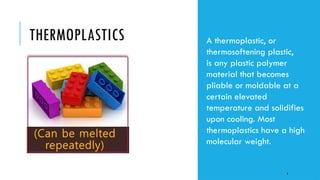 THERMOPLASTICS A thermoplastic, or
thermosoftening plastic,
is any plastic polymer
material that becomes
pliable or moldable at a
certain elevated
temperature and solidifies
upon cooling. Most
thermoplastics have a high
molecular weight.
3
 