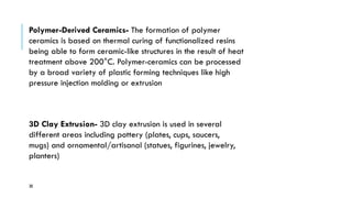 30
Polymer-Derived Ceramics- The formation of polymer
ceramics is based on thermal curing of functionalized resins
being able to form ceramic-like structures in the result of heat
treatment above 200°C. Polymer-ceramics can be processed
by a broad variety of plastic forming techniques like high
pressure injection molding or extrusion
3D Clay Extrusion- 3D clay extrusion is used in several
different areas including pottery (plates, cups, saucers,
mugs) and ornamental/artisanal (statues, figurines, jewelry,
planters)
 