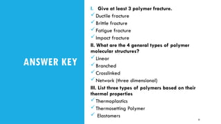 ANSWER KEY
I. Give at least 3 polymer fracture.
Ductile fracture
Brittle fracture
Fatigue fracture
Impact fracture
II. What are the 4 general types of polymer
molecular structures?
Linear
Branched
Crosslinked
Network (three dimensional)
III. List three types of polymers based on their
thermal properties
Thermoplastics
Thermosetting Polymer
 Elastomers
33
 