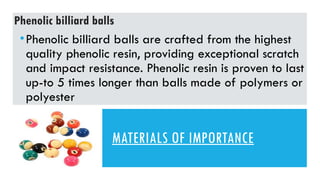 MATERIALS OF IMPORTANCE
•Phenolic billiard balls are crafted from the highest
quality phenolic resin, providing exceptional scratch
and impact resistance. Phenolic resin is proven to last
up-to 5 times longer than balls made of polymers or
polyester
Phenolic billiard balls
 