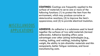 MISCELLANEOUS
APPLICATIONS
COATINGS: Coatings are frequently applied to the
surface of materials to serve one or more of the
following functions: (1) to protect the item from the
environment, which may produce corrosive or
deteriorative reactions; (2) to improve the item’s
appearance; and (3) to provide electrical insulation.
9
ADHESIVE: An adhesive is a substance used to bond
together the surfaces of two solid materials (termed
adherends). Adhesive bonding offers some
advantages over other joining technologies (e.g.,
riveting, bolting, and welding), including lighter
weight, the ability to join dissimilar materials and thin
components, better fatigue resistance, and lower
manufacturing costs.
 