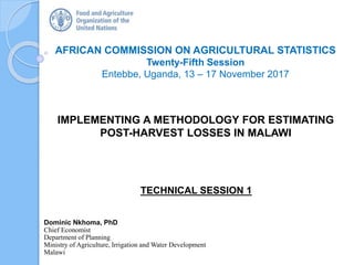 AFRICAN COMMISSION ON AGRICULTURAL STATISTICS
Twenty-Fifth Session
Entebbe, Uganda, 13 – 17 November 2017
Dominic Nkhoma, PhD
Chief Economist
Department of Planning
Ministry of Agriculture, Irrigation and Water Development
Malawi
IMPLEMENTING A METHODOLOGY FOR ESTIMATING
POST-HARVEST LOSSES IN MALAWI
TECHNICAL SESSION 1
 