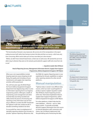 Case
                                                                                                                                  Study




Flying high
Actuate reporting solution earns its stripes at RAF, as support
department tightens its supply chain and adds more value

“The functionality of Actuate is very impressive. We can do a lot of the manipulation in the report    >	 Company profile
coding structure itself, rather than having to extract the data and then run macros , which was very   	   The Defence Equipment and
time-consuming. What used to take up to an hour now takes just a few minutes.”                             Support Logistics (Air) organisa-
                                                                                                           tion, DE&S, is part of the British
“Before, we didn’t have network-based tools, so there was no web access. We wanted the user to be          Royal Air Force (RAF).
able to log in wherever they were on the network, particularly for support staffs who move from site
to site.”                                                                                              >	 industry
                                                                                                       	   Government/Defence
                                                                  — Squadron Leader Alan W Moore
            Head of Reporting Services, Management Information Branch, Supply Chain Support            >	company size
                                          Programmes, Defence Equipment & Support, RAF Wyton           	   29,000 employees

 When your core responsibilities include              the DE&S Air Logistics Reporting team is now
                                                                                                       >	 location
 keeping expensive, peace-keeping aircraft            exploiting the Actuate capabilities to replace
                                                                                                       	   The department is based across
 flying, the quality and immediacy of your            other reporting solutions for other aircraft
                                                                                                           65 locations and represented at
 maintenance and supply chain reporting               platforms .
                                                                                                           150 specific sites.
 activities will be paramount.
 Yet, until two years ago, the British Royal
                                                      Manual manipulation                              >	challenge
 Air Force’s Defence Equipment & Support              “Typhoon data is stored in two different data    	   benefits
 department had clipped wings when it came            sources, which we need to pull together to       	   See At-A-Glance (page 5)
 to information reporting from its air logistics      produce reports,” explains Squadron Leader
 engineering systems. Although a wealth of            Alan W Moore, head of reporting services
 engineering, asset management and other              within the Information Exploitation Branch,
 essential data was being recorded and                Supply Chain Support Programmes, within
 safely stored, the process of extracting and         Defence Equipment & Support at RAF Wyton.
 reporting on this information was far from
                                                      For other platforms, it didn’t help that the
 easy or efficient. So when the RAF introduced
                                                      main database – Informix – was an older,
 the Typhoon multi-role combat aircraft, it
                                                      legacy system. To provide actionable
 decided something needed to be done.
                                                      decision-support information from this source
 So successful has been its employment of             to internal operations staff, contractors and
 specialist reporting solutions from Actuate to       clients, Sqn Ldr Moore’s department had
 provide Typhoon reporting efficiencies, that         the painstaking task of extracting the data
 