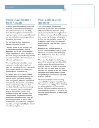 Case Study: RAF




Flexible automation                               Pixel perfect, clear
from Actuate                                      graphics
To reduce the burden on Moore’s team, and         “The functionality of Actuate is very
ultimately to enable headcount reduction          impressive,” Moore notes. “We can do a lot
(the team has now shrunk by two-thirds,           of the manipulation in the report coding
from 30 to 10 people), meant automating           structure itself, rather than having to extract
report generation so that users could request     the data and run macros first, which was very
and process their own reports against live or     time-consuming. What used to take up to
operational data stores.                          an hour now takes just a few minutes. We’re
                                                  employing more of a thin-client approach
The RAF found all of the capabilities it
                                                  to reporting now, if you like, which is much
wanted, and more, in Actuate.
                                                  more efficient.”
“Whereas, before, we had to produce lots
                                                  Indeed, the RAF has now deployed its
of individual reports for each piece of
                                                  Actuate solution on a Citrix farm, for further
equipment, we can now rapidly generate a
                                                  efficiencies. This means report developers
single, comprehensive, holistic report across
                                                  have the freedom to move about and can
the whole fleet, yet present this only in terms
                                                  work from anywhere.
of what is relevant to a Harrier tradesman or
a Tornado guy,” Moore says.                       Moore also likes the ‘pixel perfect’ output he
                                                  gets with his Actuate reports, and the ability
This has significantly reduced the report
                                                  to bring reports alive with interpretative
maintenance burden as there are fewer
                                                  graphics. “We need to be able to reproduce
reports to maintain, while, more importantly,
                                                  the exact structure of the page, and this is
ensuring users get the information that is
                                                  very easy with Actuate,” he says. “We can also
directly relevant to them quickly.
                                                  produce all of the data in graphical format,
By contrast, with CA’s IQ/Eureka software,        using traffic lights, dashboards or pie-charts
the department had been generating 368            to display problems.
separate reports (around 300 relating to
                                                  “These are capabilities we are exploiting
asset management, the rest to maintenance
                                                  now and it’s having a great impact,” he says.
management). Moore’s team has now been
                                                  “Our customers are happy with the data they
able to whittle this down by more than
                                                  are getting back from us. The next step is
two thirds (70%). The users benefit directly
                                                  to hone this further by asking customers to
too, as reports are more immediate, and
                                                  give us their data preferences, so that we can
easier to digest. Whilst this work is not
                                                  focus our reports even more by drilling down
yet fully completed, and customers must
                                                  using graphics.”
confirm that the Actuate reports satisfies
airworthiness requirements, it is expected
that the IQ reports will be phased out in
12-18 months – this seems long but a period
of parallel running is required by the users of
airworthiness reports.




                                                                                                    3
 