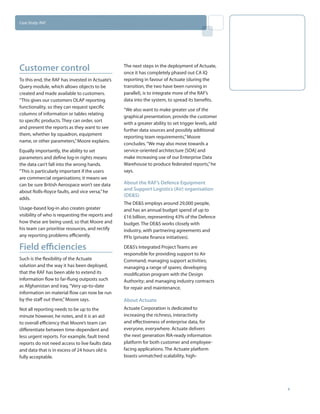 Case Study: RAF




Customer control                                  The next steps in the deployment of Actuate,
                                                  once it has completely phased out CA IQ
To this end, the RAF has invested in Actuate’s    reporting in favour of Actuate (during the
Query module, which allows objects to be          transition, the two have been running in
created and made available to customers.          parallel), is to integrate more of the RAF’s
“This gives our customers OLAP reporting          data into the system, to spread its benefits.
functionality, so they can request specific
                                                  “We also want to make greater use of the
columns of information or tables relating
                                                  graphical presentation, provide the customer
to specific products. They can order, sort
                                                  with a greater ability to set trigger levels, add
and present the reports as they want to see
                                                  further data sources and possibly additional
them, whether by squadron, equipment
                                                  reporting team requirements,” Moore
name, or other parameters,” Moore explains.
                                                  concludes. “We may also move towards a
Equally importantly, the ability to set           service-oriented architecture [SOA] and
parameters and define log-in rights means         make increasing use of our Enterprise Data
the data can’t fall into the wrong hands.         Warehouse to produce federated reports,” he
“This is particularly important if the users      says.
are commercial organisations; it means we
can be sure British Aerospace won’t see data      About the RAF’s Defence Equipment
about Rolls-Royce faults, and vice versa,” he
                                                  and Support Logistics (Air) organisation
                                                  (DE&S)
adds.
                                                  The DE&S employs around 29,000 people,
Usage-based log-in also creates greater           and has an annual budget spend of up to
visibility of who is requesting the reports and   £16 billion, representing 43% of the Defence
how these are being used, so that Moore and       budget. The DE&S works closely with
his team can prioritise resources, and rectify    industry, with partnering agreements and
any reporting problems efficiently.               PFIs (private finance initiatives).

Field efficiencies                                DE&S’s Integrated Project Teams are
                                                  responsible for providing support to Air
Such is the flexibility of the Actuate            Command; managing support activities;
solution and the way it has been deployed,        managing a range of spares; developing
that the RAF has been able to extend its          modification program with the Design
information flow to far-flung outposts such       Authority; and managing industry contracts
as Afghanistan and Iraq. “Very up-to-date         for repair and maintenance.
information on material flow can now be run
by the staff out there,” Moore says.              About Actuate
Not all reporting needs to be up to the           Actuate Corporation is dedicated to
minute however, he notes, and it is an aid        increasing the richness, interactivity
to overall efficiency that Moore’s team can       and effectiveness of enterprise data, for
differentiate between time-dependent and          everyone, everywhere. Actuate delivers
less urgent reports. For example, fault trend     the next generation RIA-ready information
reports do not need access to live faults data    platform for both customer and employee-
and data that is in excess of 24 hours old is     facing applications. The Actuate platform
fully acceptable.                                 boasts unmatched scalability, high-




                                                                                                      4
 