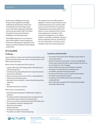 Case Study: RAF




 performance, reliability and security.                 The company has over 4,400 customers
 Its proven RIA capabilities and highly                 globally in a diverse range of business areas
 collaborative development architecture                 including financial services and the public
 are backed by the world’s largest open                 sector, many of which have a long history
 source information application developer               of deploying Actuate-based solutions for
 community, grounded in BIRT, the Eclipse               dozens, or even hundreds of their mission-
 Foundation’s only top level Business                   critical applications. Founded in 1993,
 Intelligence and reporting project.                    Actuate has headquarters in San Mateo,
                                                        California, with offices worldwide. Actuate is
 Global 9000 organizations use Actuate to
                                                        listed on NASDAQ under the symbol ACTU.
 roll out RIA-enabled customer loyalty and
                                                        For more information on Actuate, visit the
 Performance Management applications that
                                                        company’s web site at www.actuate.com.
 improve customer satisfaction and employee
 productivity.

AT A GLANCE
Challenge                                                              Summary of key benefits:
Improve efficiency; reduce internal staff and administration costs,    •	 The need for fewer reports (from 360 legacy reports down to
while boosting the productivity, value and responsiveness of the          120 Actuate reports)
DE&S’s reporting function                                              •	 Reduced maintenance & resources = lower costs (enabled by
                                                                          Actuate report parameterisation). Reporting team has been cut
Before Actuate, the department had to resort to:                          by two-thirds, from 30 to 10 people
•	 Logistics Information Technology System (LITS) data, but no         •	 Greater Visibility into reports with drill down capability
   web-based reporting                                                 •	 The ability to combine data from multiple sources
•	 Limited reporting using IQ/Eureka from Computer Associates          •	 The addition of graphical data presentation
•	 Smart Server scheduling                                             •	 No more need for macros to be run against report extracts
•	 Reports accessed via menus from within a single application         •	 The ability to do pixel-perfect layouts
•	 Created Access database services                                    •	 The ability to do the difficult jobs thanks to this highly
•	 Data Mart Service (using DEX - product QinetiQ licensed from           configurable tool
   ClearPace)                                                          •	 Easier meta-data management for developers (knowledge
•	 MDS                                                                    base & data table linking)
•	 SQL data extractions to customer
With Actuate, it has gained from:

•	 Web-based reporting (greater visibility helps to diagnose
   problems)
•	 The ability to deliver engineering & asset management and
   material flow reports via the Air Command portal
•	 Access to a mix of live, operational and back-office data stores
•	 The availability of reports to deployed sites
•	 Multi data source reports
•	 Typhoon reporting
•	 The ability to introduce new services
•	 The ability to do MJDI, CSA & AwIS reporting


                                           Actuate Corporation            Tel: (888) 422-8828
                                           2207 Bridgepointe Parkway      Web: http://www.actuate.com
                                           Suite 500                                                                                      5
                                           San Mateo, CA 94404
 