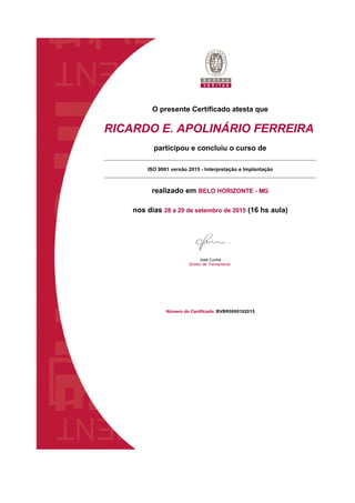 O presente Certificado atesta que
RICARDO E. APOLINÁRIO FERREIRA
participou e concluiu o curso de
ISO 9001 versão 2015 - Interpretação e Implantação
realizado em BELO HORIZONTE - MG
nos dias 28 a 29 de setembro de 2015 (16 hs aula)
José Cunha 
Diretor de Treinamento
Número do Certificado: BVBR0000182015
 