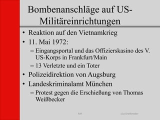 Bombenanschläge auf US-MilitäreinrichtungenLisa GreifenederRAFReaktion auf den Vietnamkrieg11. Mai 1972:Eingangsportal und das Offizierskasino des V. US-Korps in Frankfurt/Main13 Verletzte und ein ToterPolizeidirektion von AugsburgLandeskriminalamt MünchenProtest gegen die Erschießung von Thomas Weißbecker