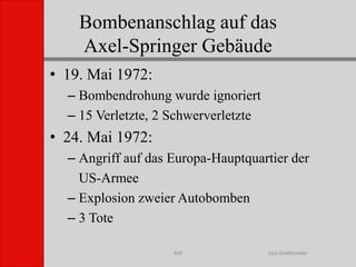 Bombenanschlag auf das Axel-Springer GebäudeLisa GreifenederRAF19. Mai 1972:Bombendrohung wurde ignoriert15 Verletzte, 2 Schwerverletzte24. Mai 1972:Angriff auf das Europa-Hauptquartier der 	US-ArmeeExplosion zweier Autobomben3 Tote