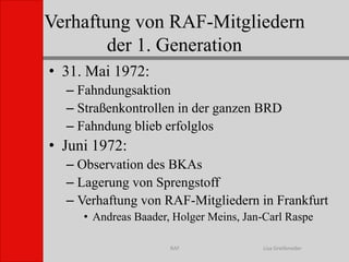 Verhaftung von RAF-Mitgliedernder 1. GenerationLisa GreifenederRAF31. Mai 1972:FahndungsaktionStraßenkontrollen in der ganzen BRDFahndung blieb erfolglosJuni 1972:Observation des BKAsLagerung von Sprengstoff Verhaftung von RAF-Mitgliedern in FrankfurtAndreas Baader, Holger Meins, Jan-Carl Raspe
