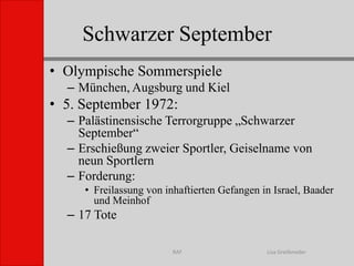 Schwarzer SeptemberLisa GreifenederRAFOlympische SommerspieleMünchen, Augsburg und Kiel5. September 1972:Palästinensische Terrorgruppe „Schwarzer September“Erschießung zweier Sportler, Geiselname von neun SportlernForderung:Freilassung von inhaftierten Gefangen in Israel, Baader und Meinhof 17 Tote