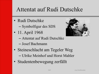 Attentat auf Rudi DutschkeLisa GreifenederRAFRudi DutschkeSymbolfigur des SDS 11. April 1968Attentat auf Rudi DutschkeJosef BachmannSteineschlacht am Tegeler WegUlrike Meinhof und Horst MahlerStudentenbewegung zerfällt