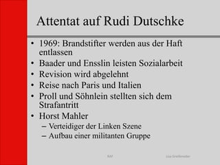 Attentat auf Rudi DutschkeLisa GreifenederRAF1969: Brandstifter werden aus der Haft entlassenBaader und Ensslin leisten SozialarbeitRevision wird abgelehntReise nach Paris und ItalienProll und Söhnlein stellten sich dem StrafantrittHorst Mahler Verteidiger der Linken SzeneAufbau einer militanten Gruppe