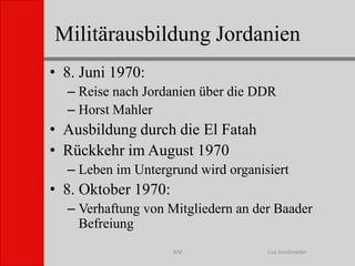 Militärausbildung JordanienLisa GreifenederRAF8. Juni 1970:Reise nach Jordanien über die DDRHorst MahlerAusbildung durch die El FatahRückkehr im August 1970Leben im Untergrund wird organisiert8. Oktober 1970:Verhaftung von Mitgliedern an der Baader Befreiung