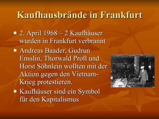 Kaufhausbr ände in Frankfurt 2. April 1968 – 2 Kaufh äuser wurden in Frankfurt verbrannt Andreas Baader, Gudrun Ensslin, Thorwald Proll und Horst Söhnlein wollten mit der Aktion gegen den Vietnam-Krieg protestieren. Kaufhäuser sind ein Symbol für den Kapitalismus 