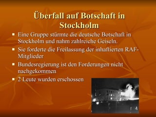 Überfall auf Botschaft in Stockholm Eine Gruppe stürmte die deutsche Botschaft in Stockholm und nahm zahlreiche Geiseln. Sie forderte die Freilassung der inhaftierten RAF-Mitglieder Bundesregierung ist den Forderungen nicht nachgekommen 2 Leute wurden erschossen 