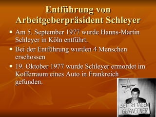 Entführung von Arbeitgeberpräsident Schleyer Am 5. September 1977 wurde Hanns-Martin Schleyer in Köln entführt.  Bei der  Entführung  wurden 4 Menschen erschossen 19. Oktober 1977 wurde Schleyer ermordet im Kofferraum eines Auto in Frankreich gefunden. 