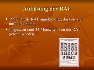 Auflösung der RAF 1998 hat die RAF angekündigt, dass sie sich aufgelöst haben Insgesamt sind 34 Menschen von der RAF getötet worden. 