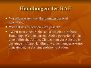Handlungen der RAF Vor allem waren die Handlungen der RAF gewaltätig: Wer hat das folgenden Zitat gesagt? „ Wirft man einen Stein, so ist das eine strafbare Handlung. Werden tausend Steine geworfen, ist das eine politische Aktion. Zündet man ein Auto an, ist das eine strafbare Handlung, werden hunderte Autos angezündet, ist das eine politische Aktion.“  