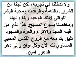 ‫ول تدخلنا في تجرنبةأ ، لكن نجنا من‬
‫الشرير. نبالنعمة والرأفات ومحبة البشر‬
    ‫اللواتي لنبنك الوحيد رنبنا وإلهنا‬
‫ومخلصنا يسوع المسيح. هذا الذي من‬
  ‫قبله المجد والكرام والعز ة والسجود‬
‫تليق نبك معه مع الروح القدس المحيي‬
 ‫المساوي لك الن وكل أوان وإلى دهر‬
               ‫الدهور آمين.‬
 