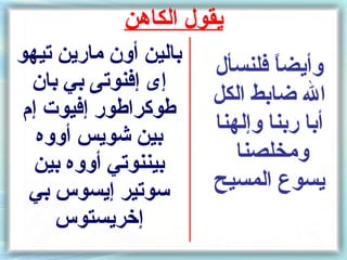 ‫يقول الكاهن‬
‫بالين أون مارين تيهو‬
                       ‫وأيضا فلنسأل‬
                               ‫ ً‬
  ‫إى إفنوتى بي بان‬
                       ‫ال ضابط الكل‬
 ‫طوكراطور إفيوت إم‬
   ‫بين شويس أووه‬
                       ‫أبا ربنا وإلهنا‬
  ‫بيننوتي أووه بين‬        ‫ومخلصنا‬
  ‫سوتير إيسوس بي‬       ‫يسوع المسيح‬
     ‫إخريستوس‬
 