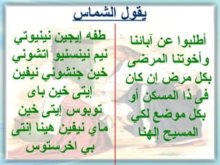 ‫يقول الشماس‬
‫طفه إيجين نينيوتي‬      ‫أطلبوا عن آبائنا‬
‫نيم نينسنيو اتشوني‬    ‫وأخوتنا المرضى‬
‫خين جنشوني نيفين‬      ‫بكل مرض إن كان‬
   ‫إيتى خين باى‬       ‫فى ذا المسكن أو‬
 ‫توبوس إيتى خين‬        ‫بكل موضع لكي‬
‫ماي نيفين هينا إنتى‬      ‫المسيح إلهنا‬
  ‫بي اخرستوس‬
 