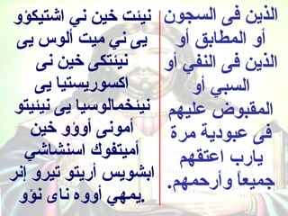 ‫نيئت خين ني اشتيكؤو‬      ‫الذين فى السجون‬
 ‫يى ني ميت ألوس يى‬         ‫أو المطابق أو‬
     ‫نيئتكى خين نى‬       ‫الذين فى النفي أو‬
    ‫اكسوريستيا يى‬            ‫السبي أو‬
 ‫نيئخمالوسيا يى نيئيتو‬   ‫المقبوض عليهم‬
    ‫أمونى أوسؤو خين‬       ‫فى عبودية مرة‬
  ‫أميتفوك اسنشاشي‬          ‫يارب اعتقهم‬
‫ابشويس أريتو تيرو إنر‬    ‫جميعا وأركحمهم.‬
                                    ‫ ً‬
 ‫.يمهي أووه ناى نؤو‬
 