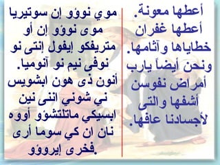 ‫موي نوسؤو إن سوتيريا‬      ‫أعطها معونة.‬
    ‫موى نوسؤو إن أو‬       ‫أعطها غفران‬
‫متريفكو إيفول إنتى نو‬   ‫خطاياها وآثامها.‬
  ‫نوفى نيم نو آنوميا.‬   ‫ونحن أيضا يارب‬
                              ‫ ً‬
‫أنون ذى هون ابشويس‬       ‫أمراض نفوسن‬
  ‫ني شوني اننى نين‬         ‫أشفها والتى‬
‫ابسيكي ماتلتشؤو أووه‬     ‫لجسادنا عافها.‬
 ‫نان ان كي سوما أرى‬
     ‫.فخرى إيروسؤو‬
 