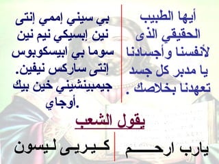 ‫بي سيني إممي إنتى‬     ‫أيها الطبيب‬
 ‫نين إبسيكي نيم نين‬  ‫الحقيقي الذى‬
‫لنفسنا وأجسادنا سوما بي ابيسكوبوس‬
‫يا مدبر كل جسد إنتى ساركس نيفين.‬
‫تعهدنا بخلصك . جيمبينشيني خين بيك‬
       ‫.أوجاي‬
         ‫يقول الشعب‬
‫يارب اركحــــــم كــيـريـى لـيسون‬
 