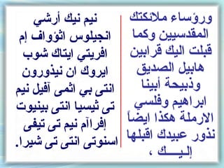 ‫نيم نيك أرشي‬         ‫ورسؤساء ملئكتك‬
 ‫انجيلوس اثؤواف إم‬         ‫المقدسيين وكما‬
  ‫افريتي ايتاك شوب‬        ‫قبلت اليك قرابين‬
  ‫ايروك ان نيذورون‬          ‫هابيل الصديق‬
‫انتى بي اثمى آفيل نيم‬        ‫وذبيحة أبينا‬
‫تى ثيسيا انتى بينيوت‬        ‫ابراهيم وفلسي‬
  ‫إفراآم نيم تى تيفى‬    ‫ ً‬
                        ‫الرملة هكذا ايضا‬
‫اسنوتى انتى تى شيرا.‬    ‫نذور عبيدك اقبلها‬
                               ‫إلـيــــك ،‬
 
