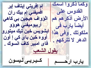 ‫إم إفريتي إيتاف إير‬  ‫وكما ذكروا اسمك‬
   ‫افميفئي إم بيك ران‬    ‫القدوس على‬
 ‫الرض أذكرهم هم اثؤواف هيجين بي كاهي‬
   ‫أربيوميفئي هوسؤو‬      ‫أيضا يارب فى‬
                                 ‫ ً‬
‫ملكوتك . وفى هذا ابشويس خين تيك ميتورو‬
 ‫الدهر ل تتركهم . أووه خين باى كي إ أون‬
 ‫فاى امبير كاف انسوك .‬
              ‫يقول الشعب‬
   ‫كــيـريـى لـيسون‬      ‫يارب اركحــــــم‬
 