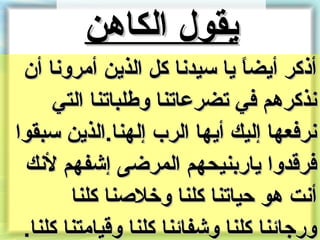 ‫يقول الكاهن‬
 ‫أذكر أيضا يا سيدنا كل الذين أمرونا أن‬
                                ‫ ً‬
     ‫نذكرهم في تضرعاتنا وطلباتنا التي‬
‫نرفعها إليك أيها الر ب إلهنا.الذين سبقوا‬
 ‫فرقدوا يارنبنيحهم المرضى إشفهم لنك‬
        ‫أنت هو حياتنا كلنا وخلصنا كلنا‬
 ‫ورجائنا كلنا وشفائنا كلنا وقيامتنا كلنا.‬
 