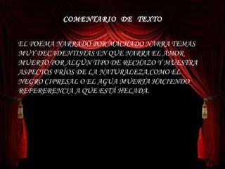 COMENTARIO  DE  TEXTO EL POEMA NARRADO POR MACHADO NARRA TEMAS MUY DECADENTISTAS EN QUE NARRA EL AMOR MUERTO POR ALGÚN TIPO DE RECHAZO Y MUESTRA ASPECTOS FRÍOS DE LA NATURALEZA,COMO EL NEGRO CIPRESAL O EL AGUA MUERTA HACIENDO REFERERENCIA A QUE ESTÁ HELADA. 