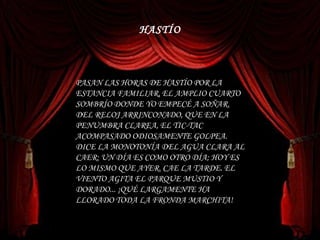 PASAN LAS HORAS DE HASTÍO POR LA ESTANCIA FAMILIAR, EL AMPLIO CUARTO SOMBRÍO DONDE YO EMPECÉ A SOÑAR. DEL RELOJ ARRINCONADO, QUE EN LA PENUMBRA CLAREA, EL TIC-TAC ACOMPASADO ODIOSAMENTE GOLPEA. DICE LA MONOTONÍA DEL AGUA CLARA AL CAER: UN DÍA ES COMO OTRO DÍA; HOY ES LO MISMO QUE AYER. CAE LA TARDE. EL VIENTO AGITA EL PARQUE MUSTIO Y DORADO... ¡QUÉ LARGAMENTE HA LLORADO TODA LA FRONDA MARCHITA!  HASTÍO 