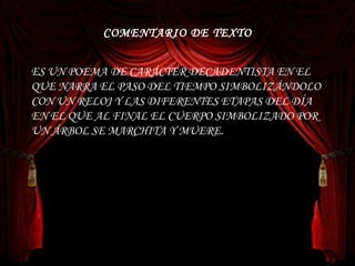 COMENTARIO DE TEXTO ES UN POEMA DE CARÁCTER DECADENTISTA EN EL QUE NARRA EL PASO DEL TIEMPO SIMBOLIZÁNDOLO CON UN RELOJ Y LAS DIFERENTES ETAPAS DEL DÍA EN EL QUE AL FINAL EL CUERPO SIMBOLIZADO POR UN ÁRBOL SE MARCHITA Y MUERE.  