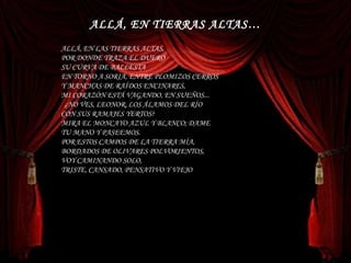 ALLÁ, EN LAS TIERRAS ALTAS,  POR DONDE TRAZA EL DUERO   SU CURVA DE BALLESTA  EN TORNO A SORIA, ENTRE PLOMIZOS CERROS  Y MANCHAS DE RAÍDOS ENCINARES,  MI CORAZÓN ESTÁ VAGANDO, EN SUEÑOS...    ¿NO VES, LEONOR, LOS ÁLAMOS DEL RÍO  CON SUS RAMAJES YERTOS?  MIRA EL MONCAYO AZUL Y BLANCO; DAME  TU MANO Y PASEEMOS.  POR ESTOS CAMPOS DE LA TIERRA MÍA,  BORDADOS DE OLIVARES POLVORIENTOS,  VOY CAMINANDO SOLO,  TRISTE, CANSADO, PENSATIVO Y VIEJO ALLÁ, EN TIERRAS ALTAS… 