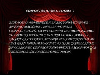 COMENTARIO DEL POEMA 2 ESTE POEMA PERTENECE A LA SEGUNDA ETAPA DE ANTONIO MACHADO. . EN ELLA RECHAZA COMPLETAMENTE LA INFLUENCIA DEL MODERNISMO. SU PRIMER CONTACTO CON SORIA LE HACE AMAR EL PAISAJE CASTELLANO. ABUNDA TEMA DESCRIPTIVO, DE UNA GRAN INTIMIDAD CON EL PAISAJE CASTELLANO Y, EN OCASIONES, CON PROFUNDA PREOCUPACIÓN POR LOS PROBLEMAS NACIONALES E HISTÓRICOS. 