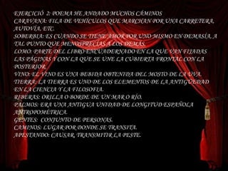 EJERCICIÓ  2: POEMA HE ANDADO MUCHOS CÁMINOS  CARAVANA: FILA DE VEHÍCULOS QUE MARCHAN POR UNA CARRETERA, AUTOVÍA, ETC. SOBERBIA: ES CUANDO SE TIENE AMOR POR UNO MISMO EN DEMASÍA, A TAL PUNTO QUE MENOSPRECÍAS A LOS DEMÁS. LOMO: PARTE DEL LIBRO ENCUADERNADO EN LA QUE VAN FIJADAS LAS PÁGINAS Y CON LA QUE SE UNE LA CUBIERTA FRONTAL CON LA POSTERIOR. VINO: EL VINO ES UNA BEBIDA OBTENIDA DEL MOSTO DE LA UVA. TIERRA: LA TIERRA ES UNO DE LOS ELEMENTOS DE LA ANTIGÜEDAD EN LA CIENCIA Y LA FILOSOFIA. RIBERAS: ORILLA O BORDE DE UN MAR O RÍO. PALMOS: ERA UNA ANTIGUA UNIDAD DE LONGITUD ESPAÑOLA ANTROPOMÉTRICA. GENTES:  CONJUNTO DE PERSONAS. CAMINOS: LUGAR POR DONDE SE TRANSITA. APESTANDO: CAUSAR, TRANSMITIR LA PESTE. EJERCICIÓ  2: POEMA HE ANDADO MUCHOS CÁMINOS  CARAVANA: FILA DE VEHÍCULOS QUE MARCHAN POR UNA CARRETERA, AUTOVÍA, ETC. SOBERBIA: ES CUANDO SE TIENE AMOR POR UNO MISMO EN DEMASÍA, A TAL PUNTO QUE MENOSPRECÍAS A LOS DEMÁS. LOMO: PARTE DEL LIBRO ENCUADERNADO EN LA QUE VAN FIJADAS LAS PÁGINAS Y CON LA QUE SE UNE LA CUBIERTA FRONTAL CON LA POSTERIOR. VINO: EL VINO ES UNA BEBIDA OBTENIDA DEL MOSTO DE LA UVA. TIERRA: LA TIERRA ES UNO DE LOS ELEMENTOS DE LA ANTIGÜEDAD EN LA CIENCIA Y LA FILOSOFIA. RIBERAS: ORILLA O BORDE DE UN MAR O RÍO. PALMOS: ERA UNA ANTIGUA UNIDAD DE LONGITUD ESPAÑOLA ANTROPOMÉTRICA. GENTES:  CONJUNTO DE PERSONAS. CAMINOS: LUGAR POR DONDE SE TRANSITA. APESTANDO: CAUSAR, TRANSMITIR LA PESTE. 