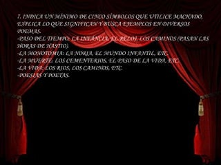 7. INDICA UN MÍNIMO DE CINCO SÍMBOLOS QUE UTILICE MACHADO, EXPLICA LO QUE SIGNIFICAN Y BUSCA EJEMPLOS EN DIVERSOS POEMAS. -PASO DEL TIEMPO: LA INFÁNCIA, EL RELOJ, LOS CAMINOS (PASAN LAS HORAS DE HASTIO). -LA MONOTOMIA: LA NORIA, EL MUNDO INFANTIL, ETC. -LA MUERTE: LOS CEMENTERIOS, EL PASO DE LA VIDA, ETC. -LA VIDA: LOS RIOS, LOS CAMINOS, ETC. -POESIAS Y POETAS. 