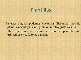 PlantillasEn estas paginas podemos encontrar diferentes tipos de plantillas de blogs, las elegimos a nuestro gusto o estilo.    Hay que tener en cuenta el tipo de plantilla que utilicemos en cada tema a tratar. 
