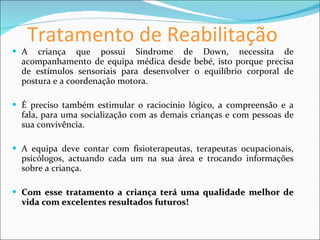 Tratamento de Reabilitação A criança que possui Síndrome de Down, necessita de acompanhamento de equipa médica desde bebé, isto porque precisa de estímulos sensoriais para desenvolver o equilíbrio corporal de postura e a coordenação motora. É preciso também estimular o raciocínio lógico, a compreensão e a fala, para uma socialização com as demais crianças e com pessoas de sua convivência. A equipa deve contar com fisioterapeutas, terapeutas ocupacionais, psicólogos, actuando cada um na sua área e trocando informações sobre a criança. Com esse tratamento a criança terá uma qualidade melhor de vida com excelentes resultados futuros! 