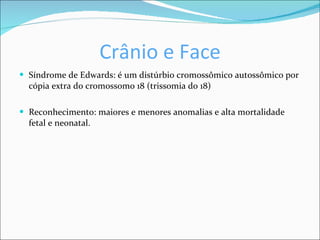 Crânio e Face Síndrome de Edwards: é um distúrbio cromossômico autossômico por cópia extra do cromossomo 18 (trissomia do 18) Reconhecimento: maiores e menores anomalias e alta mortalidade fetal e neonatal. 