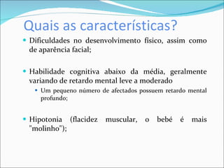 Quais as características?  Dificuldades no desenvolvimento físico, assim como de aparência facial; Habilidade cognitiva abaixo da média, geralmente variando de retardo mental leve a moderado Um pequeno número de afectados possuem retardo mental profundo;  Hipotonia (flacidez muscular, o bebé é mais "molinho"); 
