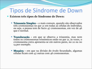 Tipos de Síndrome de Down Existem três tipos de Síndrome de Down: Trissomia Simples  –  a mais comum, quando são observados três cromossomas no par 21 em todas as células do indivíduo, ou seja, a pessoa tem de facto 47 cromossomas, em vez de 46 que é normal. Translocação  –  em que se observa a trissomia, mas nem todos os cromossomas trissómicos estão no par 21, às vezes, o cromossoma extra apresenta-se em outros pares, no 22 ou no 14 por exemplo. Mosaico  –  em que na divisão do óvulo fecundado, algumas células ficam com 47 outras com 46 cromossomas. 