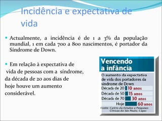 Incidência e expectativa de vida Actualmente, a incidência é de 1 a 3% da população mundial, 1 em cada 700 a 800 nascimentos, é portador da Síndrome de Down.  Em relação à expectativa de  vida de pessoas com a  síndrome,  da década de 20 aos dias de  hoje houve um aumento  considerável.   